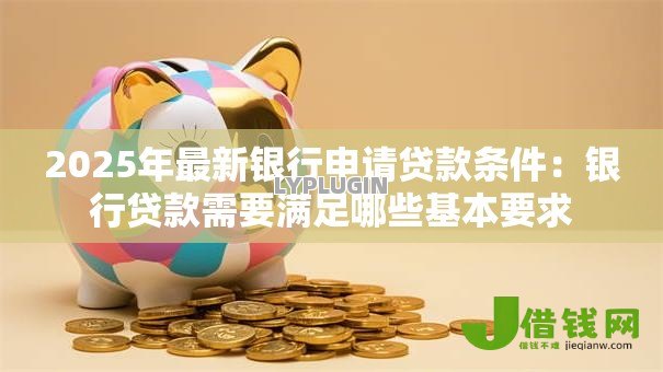 2025年最新银行申请贷款条件:银行贷款需要满足哪些基本要求 2025年最新银行申请贷款条件:银行贷款需要满足哪些基本要求
