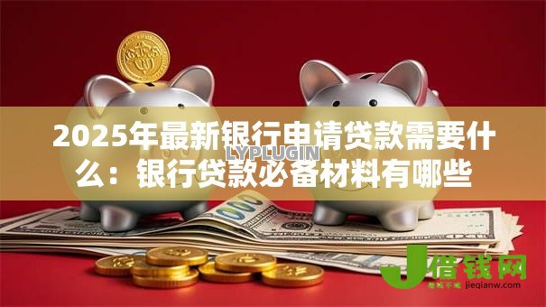 2025年最新银行申请贷款需要什么:银行贷款必备材料有哪些 2025年最新银行申请贷款需要什么:银行贷款必备材料有哪些