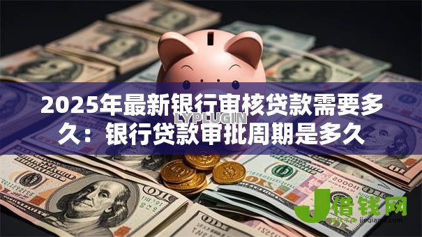 2025年最新银行审核贷款需要多久：银行贷款审批周期是多久