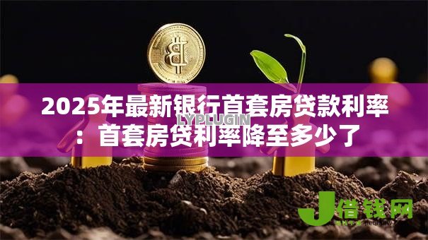 2025年最新银行首套房贷款利率:首套房贷利率降至多少了 2025年最新银行首套房贷款利率:首套房贷利率降至多少了