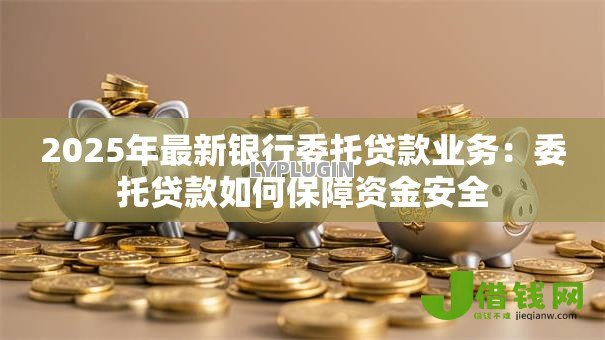 2025年最新银行委托贷款业务:委托贷款如何保障资金安全 2025年最新银行委托贷款业务:委托贷款如何保障资金安全