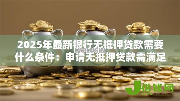 2025年最新银行无抵押贷款需要什么条件:申请无抵押贷款需满足哪些要求 2025年最新银行无抵押贷款需要什么条件:申请无抵押贷款需满足哪些要求