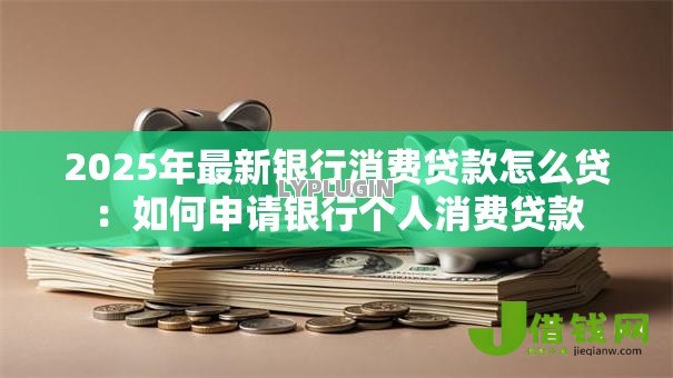 2025年最新银行消费贷款怎么贷:如何申请银行个人消费贷款 2025年最新银行消费贷款怎么贷:如何申请银行个人消费贷款