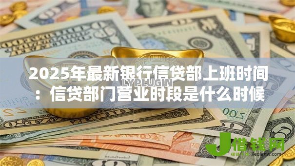 2025年最新银行信贷部上班时间:信贷部门营业时段是什么时候 2025年最新银行信贷部上班时间:信贷部门营业时段是什么时候