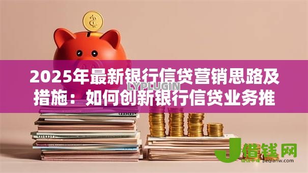 2025年最新银行信贷营销思路及措施:如何创新银行信贷业务推广策略 2025年最新银行信贷营销思路及措施:如何创新银行信贷业务推广策略
