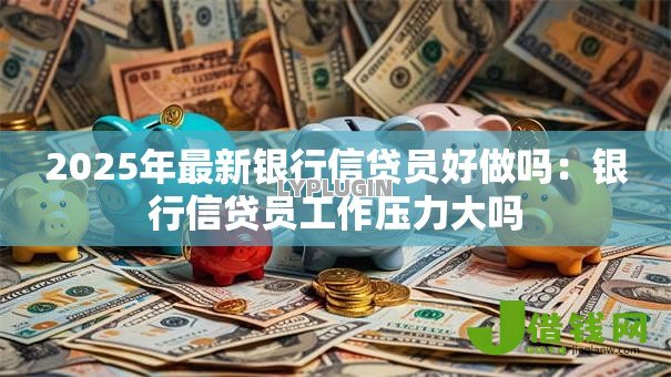 2025年最新银行信贷员好做吗：银行信贷员工作压力大吗