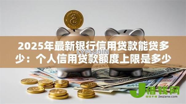 2025年最新银行信用贷款能贷多少:个人信用贷款额度上限是多少 2025年最新银行信用贷款能贷多少:个人信用贷款额度上限是多少