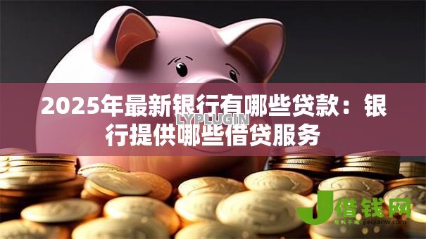 2025年最新银行有哪些贷款：银行提供哪些借贷服务