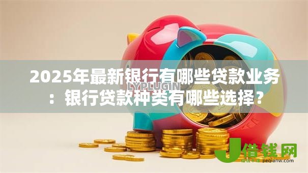 2025年最新银行有哪些贷款业务:银行贷款种类有哪些选择? 2025年最新银行有哪些贷款业务:银行贷款种类有哪些选择?