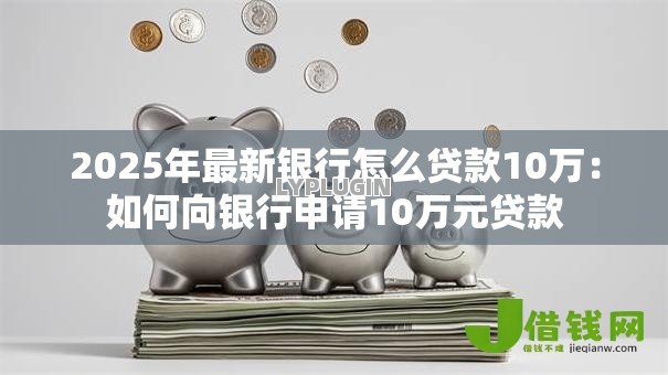 2025年最新银行怎么贷款10万:如何向银行申请10万元贷款 2025年最新银行怎么贷款10万:如何向银行申请10万元贷款