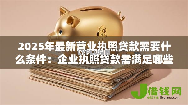 2025年最新营业执照贷款需要什么条件:企业执照贷款需满足哪些要求 2025年最新营业执照贷款需要什么条件:企业执照贷款需满足哪些要求
