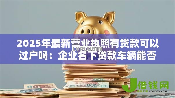 2025年最新营业执照有贷款可以过户吗：企业名下贷款车辆能否过户？