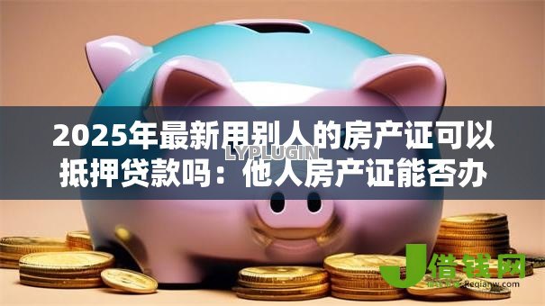 2025年最新用别人的房产证可以抵押贷款吗：他人房产证能否办理抵押贷款