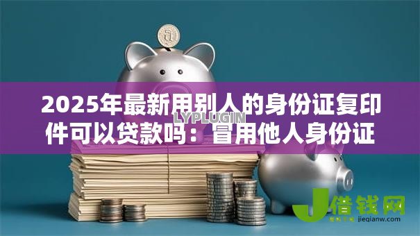 2025年最新用别人的身份证复印件可以贷款吗：冒用他人身份证办理贷款可行吗