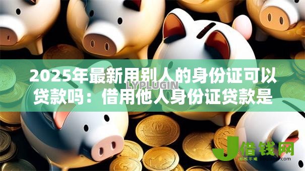 2025年最新用别人的身份证可以贷款吗:借用他人身份证贷款是否可行 2025年最新用别人的身份证可以贷款吗:借用他人身份证贷款是否可行