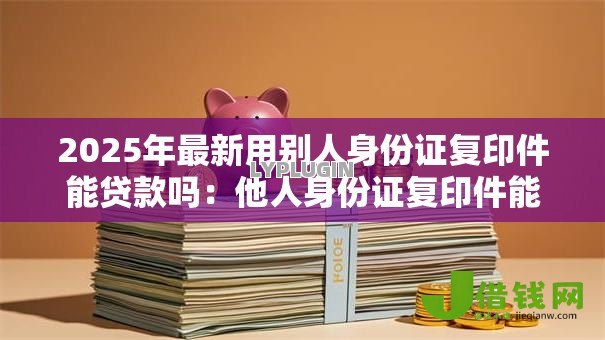 2025年最新用别人身份证复印件能贷款吗:他人身份证复印件能否申请贷款 2025年最新用别人身份证复印件能贷款吗:他人身份证复印件能否申请贷款