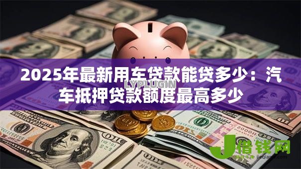 2025年最新用车贷款能贷多少:汽车抵押贷款额度最高多少 2025年最新用车贷款能贷多少:汽车抵押贷款额度最高多少