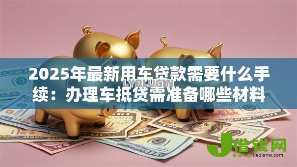 2025年最新用车贷款需要什么手续:办理车抵贷需准备哪些材料 2025年最新用车贷款需要什么手续:办理车抵贷需准备哪些材料