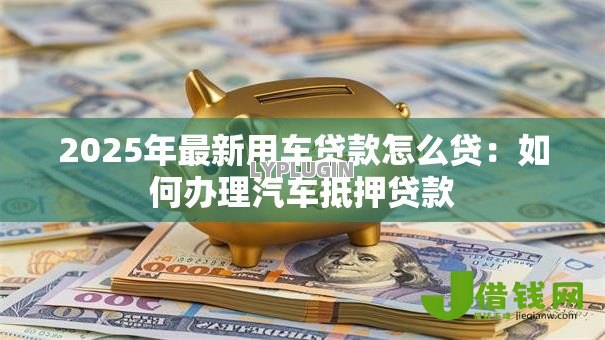 2025年最新用车贷款怎么贷:如何办理汽车抵押贷款 2025年最新用车贷款怎么贷:如何办理汽车抵押贷款