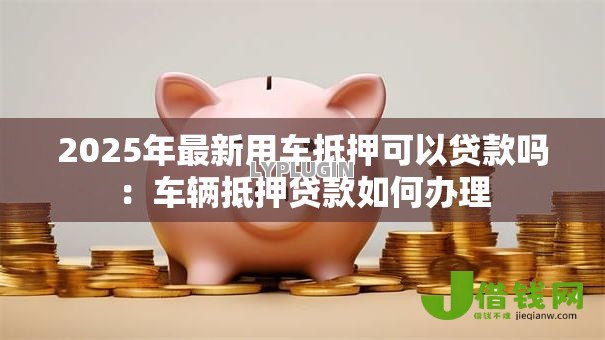 2025年最新用车抵押可以贷款吗：车辆抵押贷款如何办理