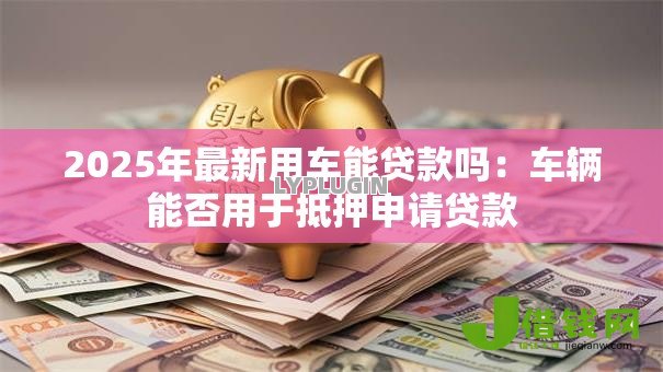 2025年最新用车能贷款吗：车辆能否用于抵押申请贷款