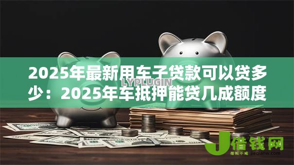 2025年最新用车子贷款可以贷多少：2025年车抵押能贷几成额度