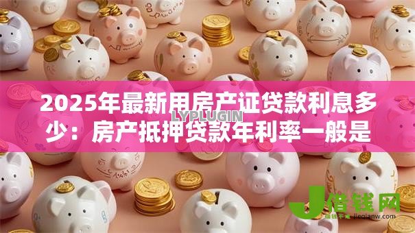 2025年最新用房产证贷款利息多少:房产抵押贷款年利率一般是多少 2025年最新用房产证贷款利息多少:房产抵押贷款年利率一般是多少