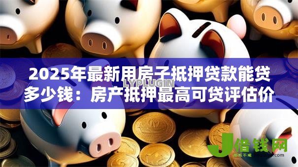 2025年最新用房子抵押贷款能贷多少钱:房产抵押最高可贷评估价几成 2025年最新用房子抵押贷款能贷多少钱:房产抵押最高可贷评估价几成