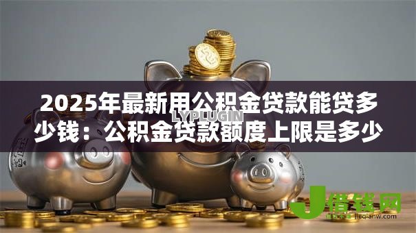 2025年最新用公积金贷款能贷多少钱:公积金贷款额度上限是多少 2025年最新用公积金贷款能贷多少钱:公积金贷款额度上限是多少