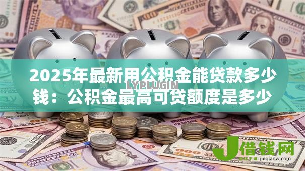 2025年最新用公积金能贷款多少钱：公积金最高可贷额度是多少