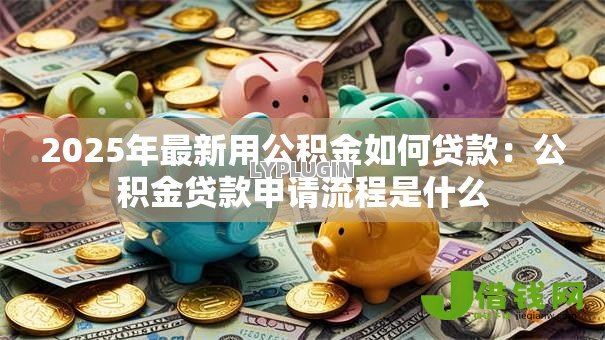 2025年最新用公积金如何贷款:公积金贷款申请流程是什么 2025年最新用公积金如何贷款:公积金贷款申请流程是什么