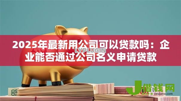 2025年最新用公司可以贷款吗:企业能否通过公司名义申请贷款 2025年最新用公司可以贷款吗:企业能否通过公司名义申请贷款