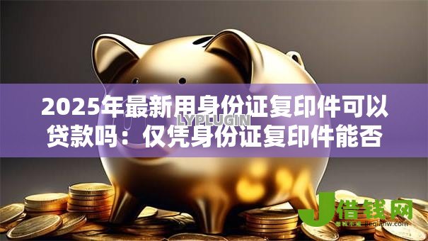 2025年最新用身份证复印件可以贷款吗:仅凭身份证复印件能否申请贷款 2025年最新用身份证复印件可以贷款吗:仅凭身份证复印件能否申请贷款