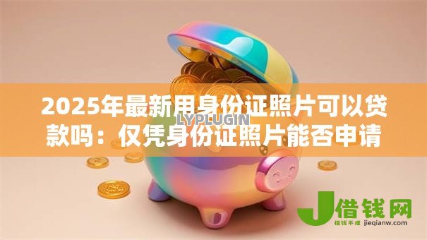 2025年最新用身份证照片可以贷款吗：仅凭身份证照片能否申请贷款