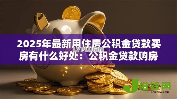 2025年最新用住房公积金贷款买房有什么好处:公积金贷款购房有哪些优势 2025年最新用住房公积金贷款买房有什么好处:公积金贷款购房有哪些优势