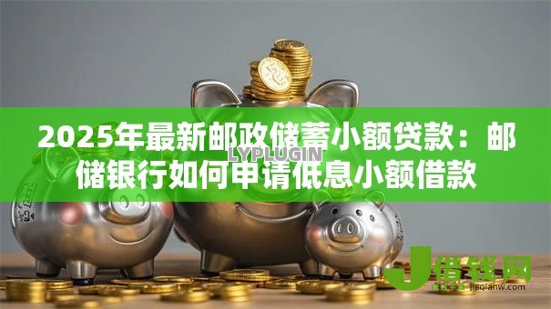 2025年最新邮政储蓄小额贷款:邮储银行如何申请低息小额借款 2025年最新邮政储蓄小额贷款:邮储银行如何申请低息小额借款