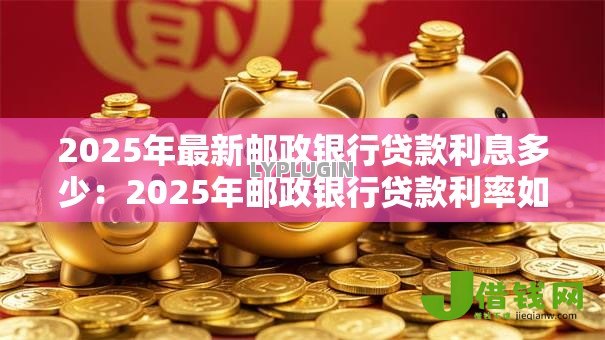 2025年最新邮政银行贷款利息多少:2025年邮政银行贷款利率如何计算 2025年最新邮政银行贷款利息多少:2025年邮政银行贷款利率如何计算