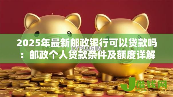 2025年最新邮政银行可以贷款吗：邮政个人贷款条件及额度详解