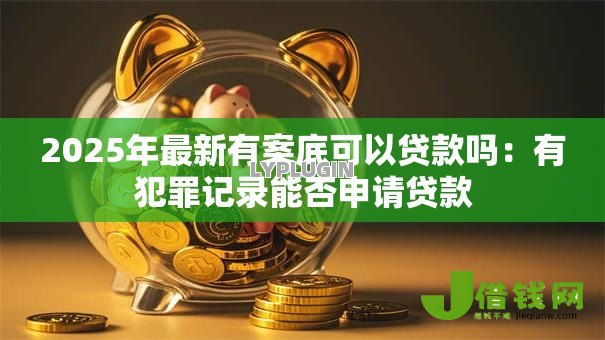 2025年最新有案底可以贷款吗:有犯罪记录能否申请贷款 2025年最新有案底可以贷款吗:有犯罪记录能否申请贷款