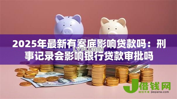 2025年最新有案底影响贷款吗：刑事记录会影响银行贷款审批吗