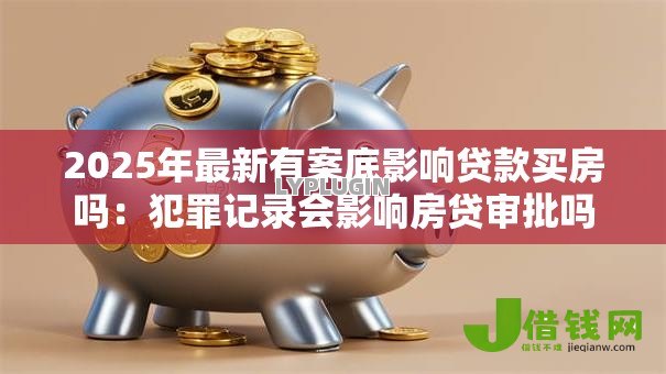 2025年最新有案底影响贷款买房吗：犯罪记录会影响房贷审批吗