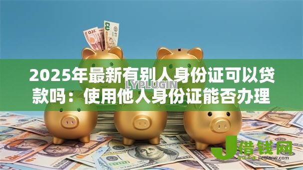 2025年最新有别人身份证可以贷款吗:使用他人身份证能否办理贷款 2025年最新有别人身份证可以贷款吗:使用他人身份证能否办理贷款