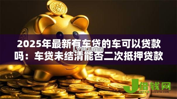 2025年最新有车贷的车可以贷款吗：车贷未结清能否二次抵押贷款