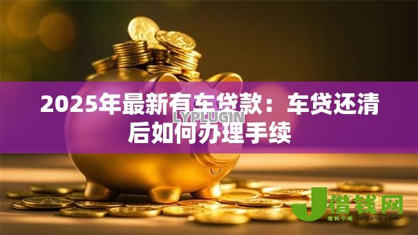 2025年最新有车贷款:车贷还清后如何办理手续 2025年最新有车贷款:车贷还清后如何办理手续