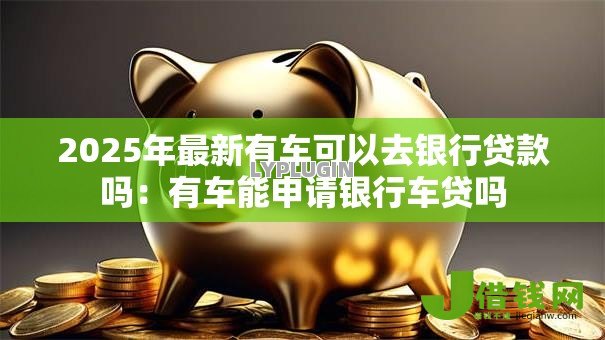 2025年最新有车可以去银行贷款吗:有车能申请银行车贷吗 2025年最新有车可以去银行贷款吗:有车能申请银行车贷吗