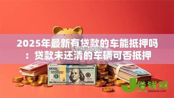 2025年最新有贷款的车能抵押吗:贷款未还清的车辆可否抵押 2025年最新有贷款的车能抵押吗:贷款未还清的车辆可否抵押