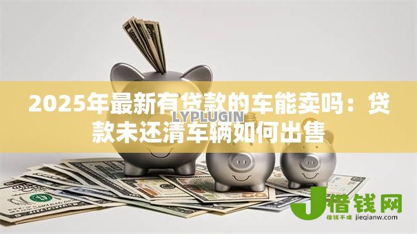 2025年最新有贷款的车能卖吗：贷款未还清车辆如何出售
