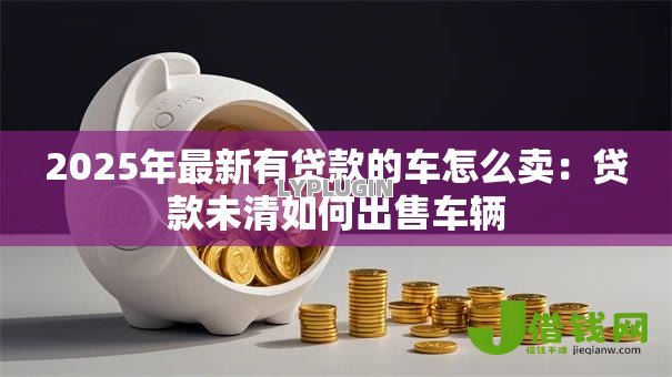 2025年最新有贷款的车怎么卖:贷款未清如何出售车辆 2025年最新有贷款的车怎么卖:贷款未清如何出售车辆