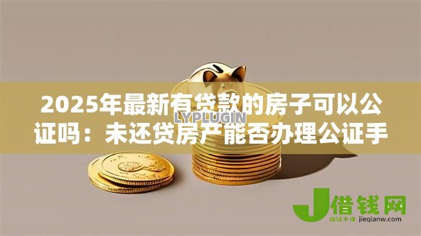 2025年最新有贷款的房子可以公证吗:未还贷房产能否办理公证手续 2025年最新有贷款的房子可以公证吗:未还贷房产能否办理公证手续