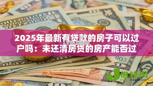 2025年最新有贷款的房子可以过户吗:未还清房贷的房产能否过户 2025年最新有贷款的房子可以过户吗:未还清房贷的房产能否过户